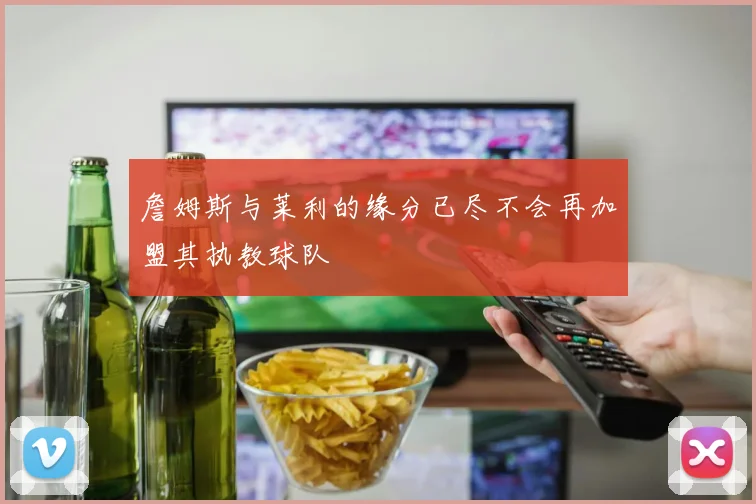 詹姆斯与莱利的缘分已尽不会再加盟其执教球队