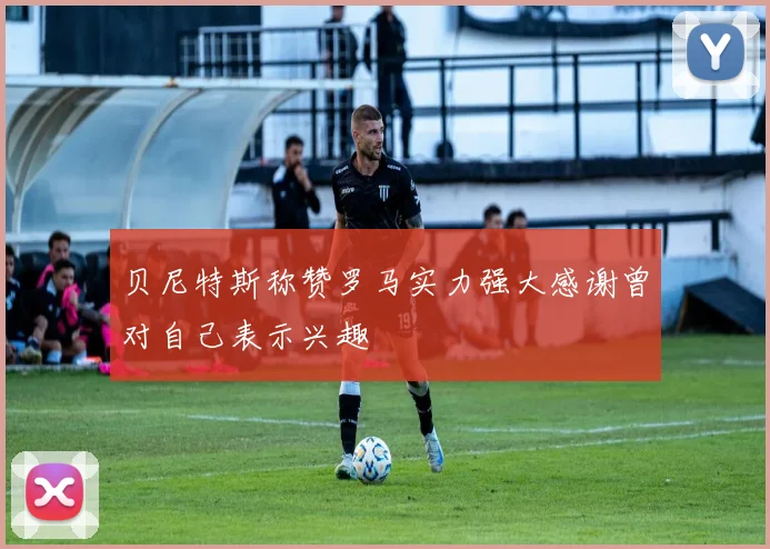 贝尼特斯称赞罗马实力强大感谢曾对自己表示兴趣
