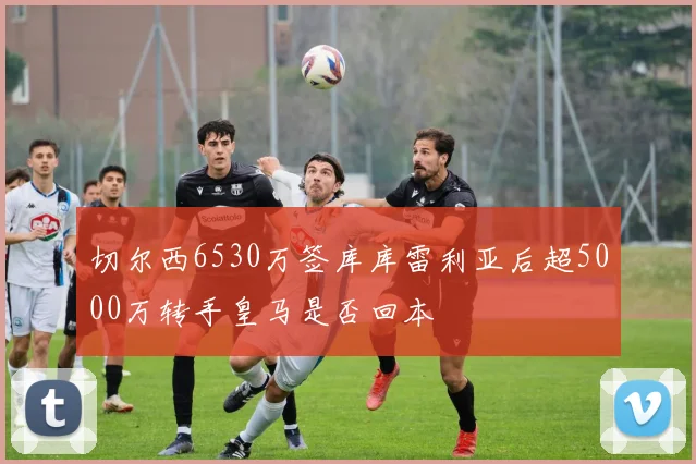 切尔西6530万签库库雷利亚后超5000万转手皇马是否回本