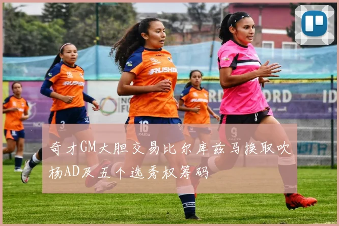 奇才GM大胆交易比尔库兹马换取吹杨AD及五个选秀权筹码